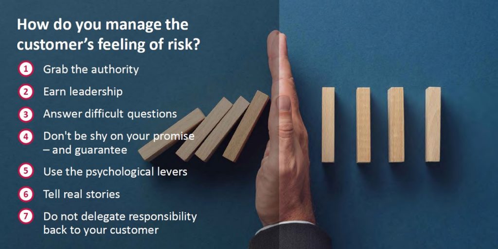 How do you manage the customer’s feeling of risk? 1. Grab the authority. 2. Earn leadership. 3. Answer difficult questions. 4. Don’t be shy on your promise. 5. Use the psychological levers. 6. Tell real stories. 7. Don’t delegate responsibility to the customer.]